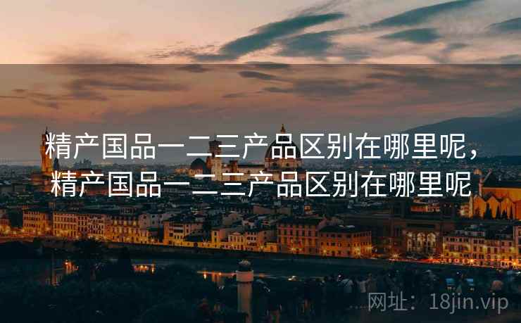 精产国品一二三产品区别在哪里呢,精产国品一二三产品区别在哪里呢 第1张 精产国品一二三产品区别在哪里呢,精产国品一二三产品区别在哪里呢 第1张