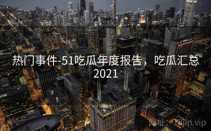 热门事件-51吃瓜年度报告,吃瓜汇总2021 第2张 热门事件-51吃瓜年度报告,吃瓜汇总2021 第2张