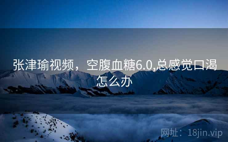 张津瑜视频，空腹血糖6.0,总感觉口渴怎么办  第2张