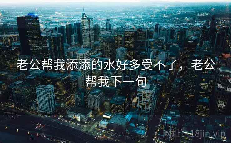 老公帮我添添的水好多受不了，老公帮我下一句  第2张