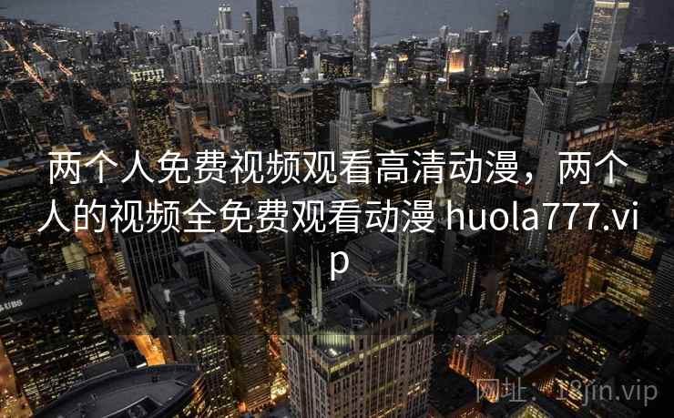 两个人免费视频观看高清动漫,两个人的视频全免费观看动漫 huola777.vip 第1张 两个人免费视频观看高清动漫,两个人的视频全免费观看动漫 huola777.vip 第1张
